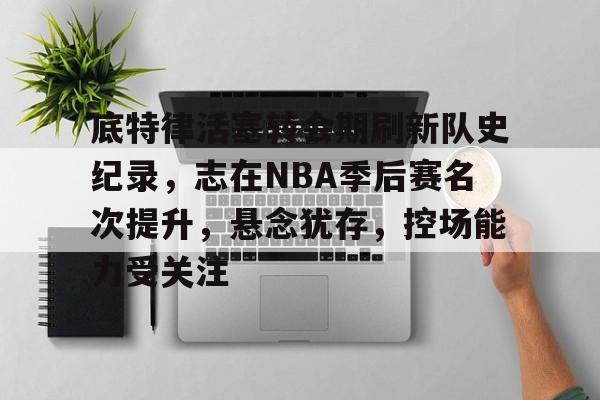 底特律活塞转会期刷新队史纪录，志在NBA季后赛名次提升，悬念犹存，控场能力受关注的简单介绍