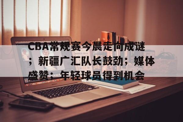 关于CBA常规赛今晨走向成谜;新疆广汇队长鼓劲;媒体盛赞;年轻球员得到机会的信息 关于CBA常规赛今晨走向成谜;新疆广汇队长鼓劲;媒体盛赞;年轻球员得到机会的信息