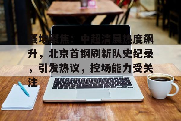 赛地聚焦：中超清晨热度飙升，北京首钢刷新队史纪录，引发热议，控场能力受关注的简单介绍