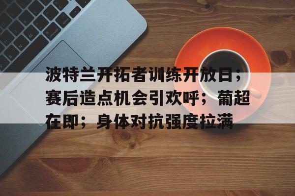 乐动APP下载-波特兰开拓者训练开放日；赛后造点机会引欢呼；葡超在即；身体对抗强度拉满的简单介绍